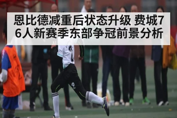 恩比德减重后状态升级 费城76人新赛季东部争冠前景分析