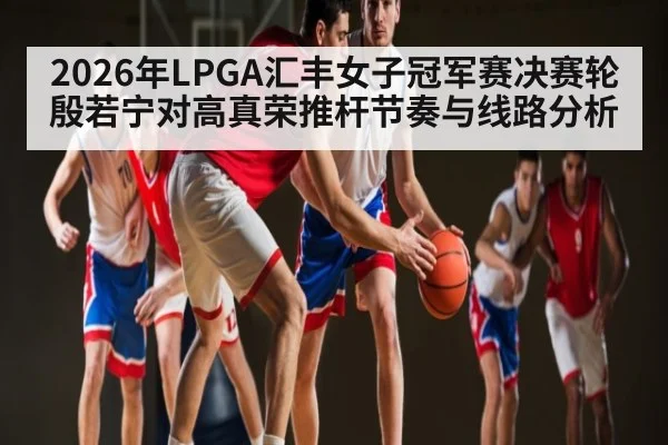 2026年LPGA汇丰女子冠军赛决赛轮殷若宁对高真荣推杆节奏与线路分析