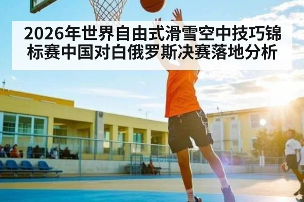 2026年世界自由式滑雪空中技巧锦标赛中国对白俄罗斯决赛落地分析