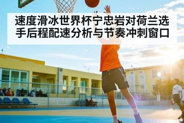 速度滑冰世界杯宁忠岩对荷兰选手后程配速分析与节奏冲刺窗口